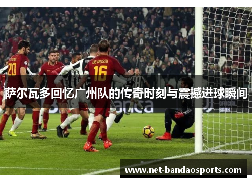 萨尔瓦多回忆广州队的传奇时刻与震撼进球瞬间