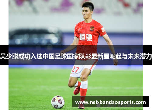 吴少聪成功入选中国足球国家队彰显新星崛起与未来潜力