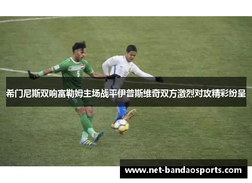 希门尼斯双响富勒姆主场战平伊普斯维奇双方激烈对攻精彩纷呈
