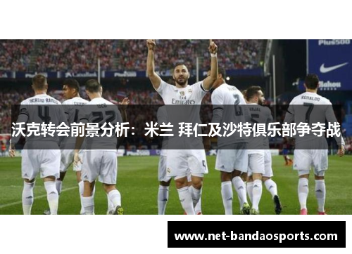 沃克转会前景分析：米兰 拜仁及沙特俱乐部争夺战