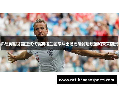 凯恩何时才能正式代表英格兰国家队出场揭晓背后原因和未来前景